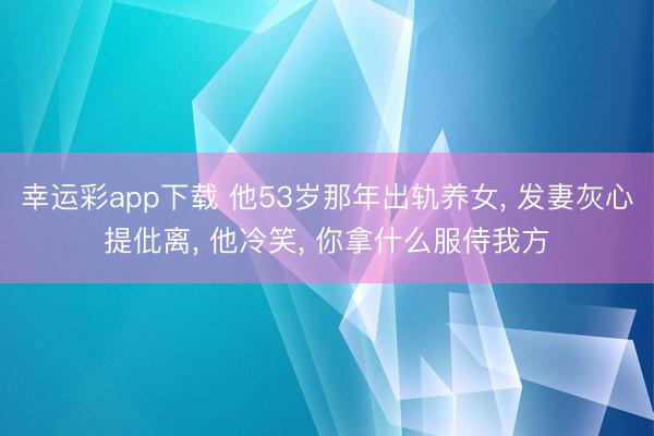 幸运彩app下载 他53岁那年出轨养女, 发妻灰心提仳离, 他冷笑, 你拿什么服侍我方