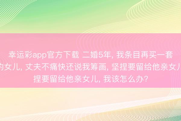 幸运彩app官方下载 二婚5年, 我条目再买一套大屋子给共同的女儿, 丈夫不痛快还说我筹画, 坚捏要留给他亲女儿, 我该怎么办?