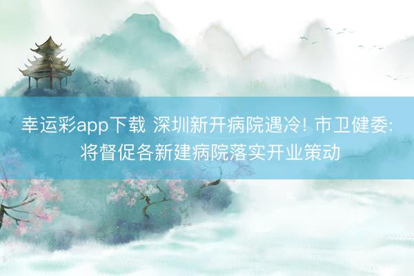 幸运彩app下载 深圳新开病院遇冷! 市卫健委: 将督促各新建病院落实开业策动