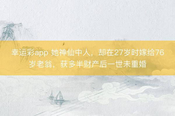 幸运彩app 她神仙中人，却在27岁时嫁给76岁老翁，获多半财产后一世未重婚