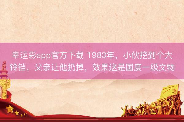 幸运彩app官方下载 1983年，小伙挖到个大铃铛，父亲让他扔掉，效果这是国度一级文物