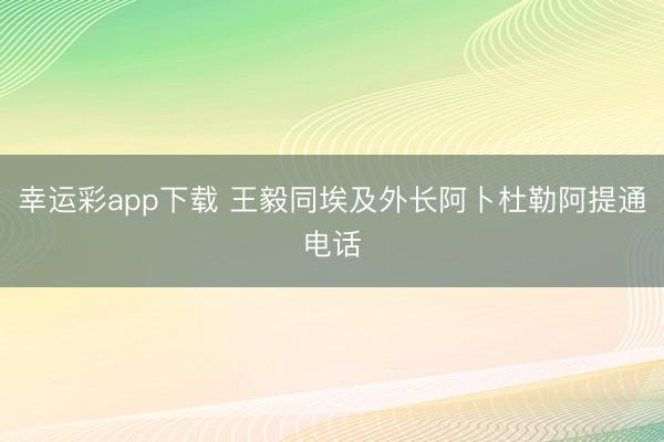 幸运彩app下载 王毅同埃及外长阿卜杜勒阿提通电话