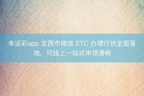幸运彩app 定西市微信 ETC 办理行状全面落地，可线上一站式申领通畅