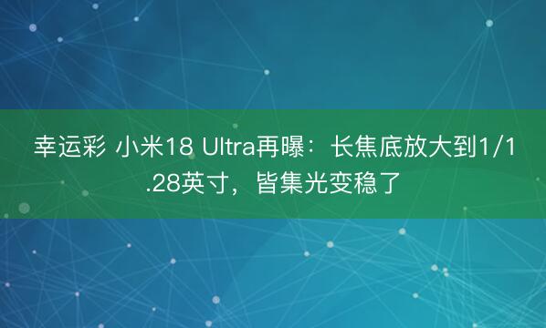 幸运彩 小米18 Ultra再曝：长焦底放大到1/1.28英寸，皆集光变稳了