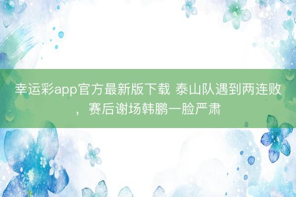 幸运彩app官方最新版下载 泰山队遇到两连败，赛后谢场韩鹏一脸严肃