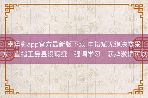 幸运彩app官方最新版下载 申裕斌无缘决赛采访！直指王曼昱没瑕疵，强调学习，获牌激情可以