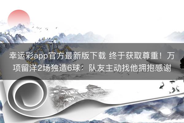 幸运彩app官方最新版下载 终于获取尊重！万项留洋2场独造6球：队友主动找他拥抱感谢