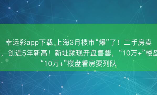 幸运彩app下载 上海3月楼市“爆”了！二手房卖了超3.1万套，创近5年新高！新址频现开盘售罄，“10万+”楼盘看房要列队