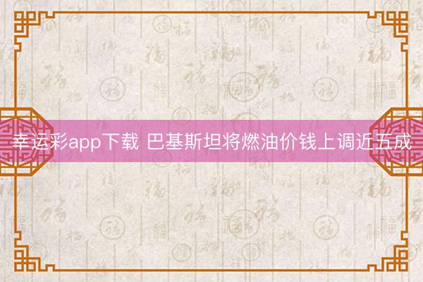 幸运彩app下载 巴基斯坦将燃油价钱上调近五成