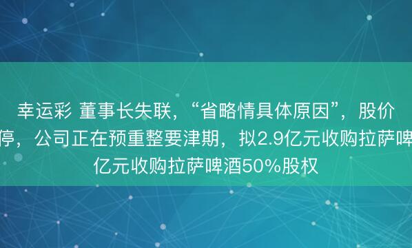 幸运彩 董事长失联，“省略情具体原因”，股价结合三天跌停，公司正在预重整要津期，拟2.9亿元收购拉萨啤酒50%股权