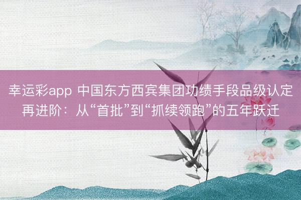 幸运彩app 中国东方西宾集团功绩手段品级认定再进阶：从“首批”到“抓续领跑”的五年跃迁