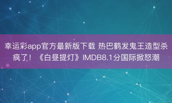 幸运彩app官方最新版下载 热巴鹤发鬼王造型杀疯了!《白昼提灯》IMDB8.1分国际掀怒潮