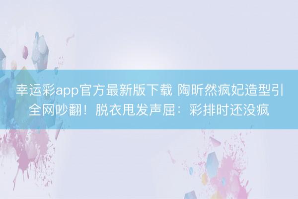幸运彩app官方最新版下载 陶昕然疯妃造型引全网吵翻！脱衣甩发声屈：彩排时还没疯