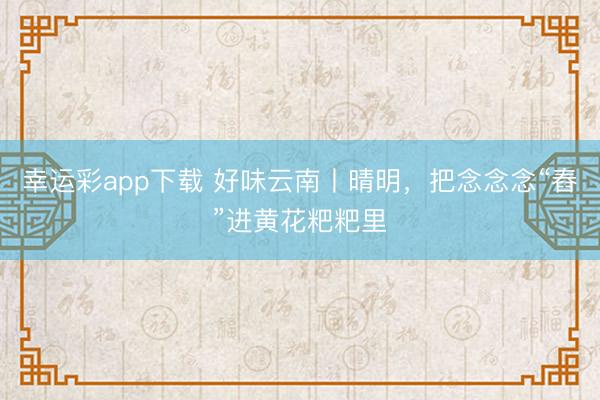 幸运彩app下载 好味云南丨晴明，把念念念“舂”进黄花粑粑里