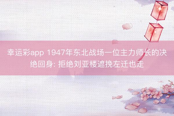 幸运彩app 1947年东北战场一位主力师长的决绝回身: 拒绝刘亚楼遮挽左迁也走