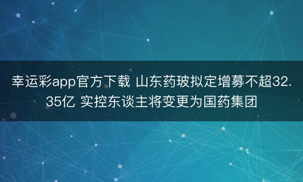 幸运彩app官方下载 山东药玻拟定增募不超32.35亿 实控东谈主将变更为国药集团