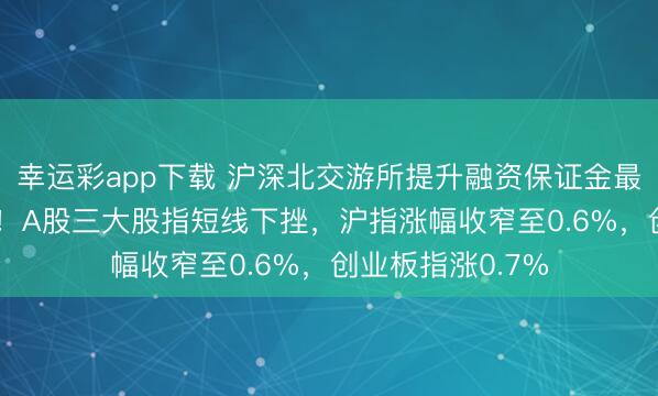 幸运彩app下载 沪深北交游所提升融资保证金最低比例至100%！A股三大股指短线下挫，沪指涨幅收窄至0.6%，创业板指涨0.7%
