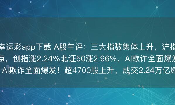 幸运彩app下载 A股午评：三大指数集体上升，沪指涨1.2%冲刺4200点，创指涨2.24%北证50涨2.96%，AI欺诈全面爆发！超4700股上升，成交2.24万亿缩量2224亿