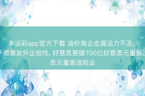 幸运彩app官方下载 油价高企走漏运力不及， 策略矛盾激发外企担忧， 好意思要砸700亿好意思元重振造船业