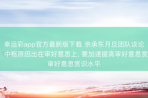 幸运彩app官方最新版下载 余承东月旦团队谈论不高档: 中枢原因出在审好意思上， 要加速提高审好意思赏识水平