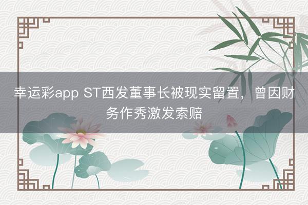 幸运彩app ST西发董事长被现实留置,曾因财务作秀激发索赔