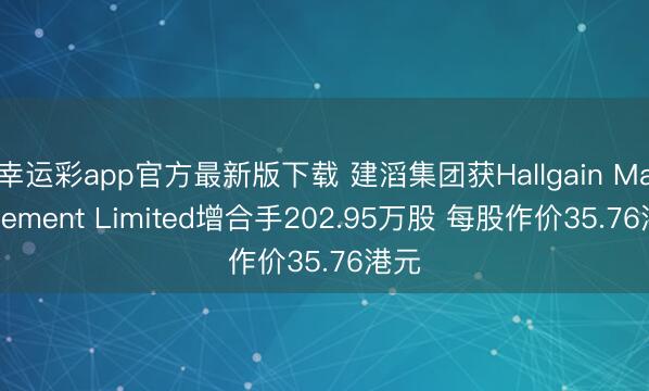 幸运彩app官方最新版下载 建滔集团获Hallgain Management Limited增合手202.95万股 每股作价35.76港元