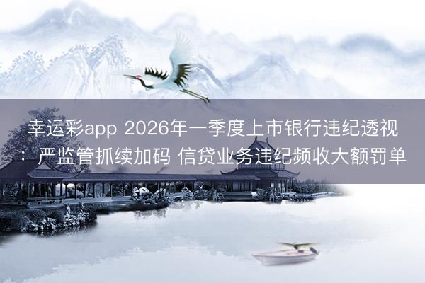 幸运彩app 2026年一季度上市银行违纪透视：严监管抓续加码 信贷业务违纪频收大额罚单
