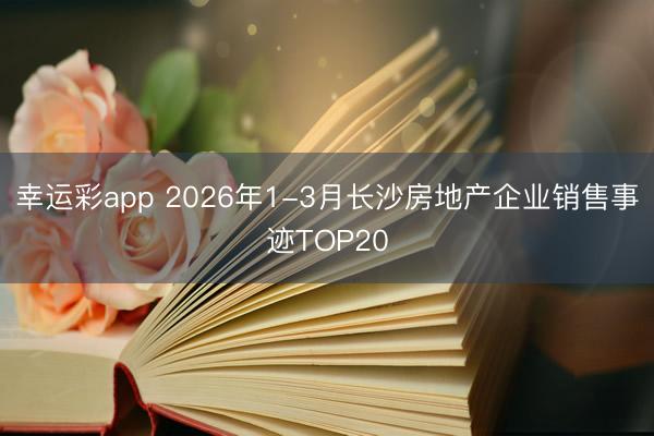 幸运彩app 2026年1-3月长沙房地产企业销售事迹TOP20
