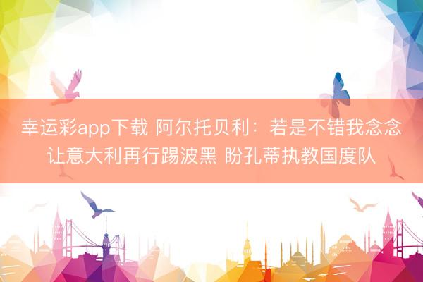 幸运彩app下载 阿尔托贝利：若是不错我念念让意大利再行踢波黑 盼孔蒂执教国度队