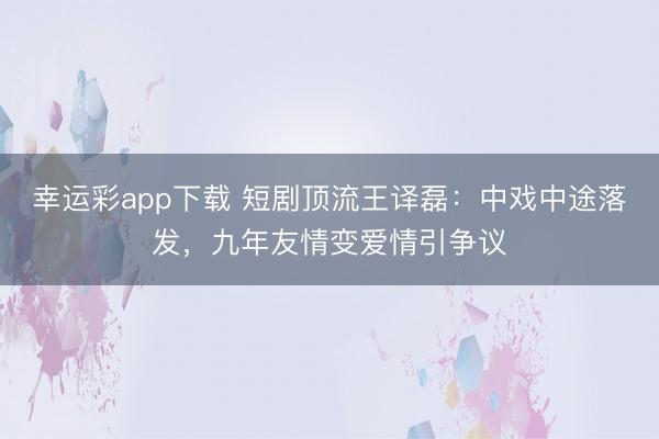 幸运彩app下载 短剧顶流王译磊：中戏中途落发，九年友情变爱情引争议