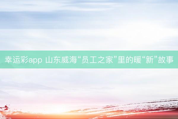 幸运彩app 山东威海“员工之家”里的暖“新”故事