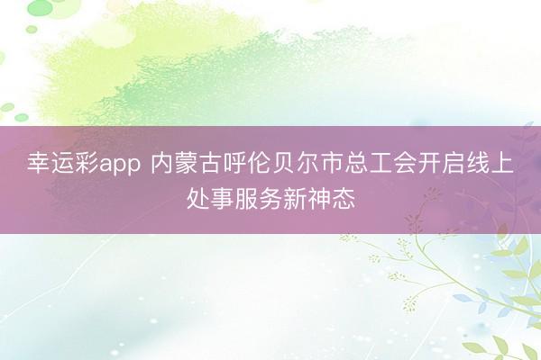 幸运彩app 内蒙古呼伦贝尔市总工会开启线上处事服务新神态