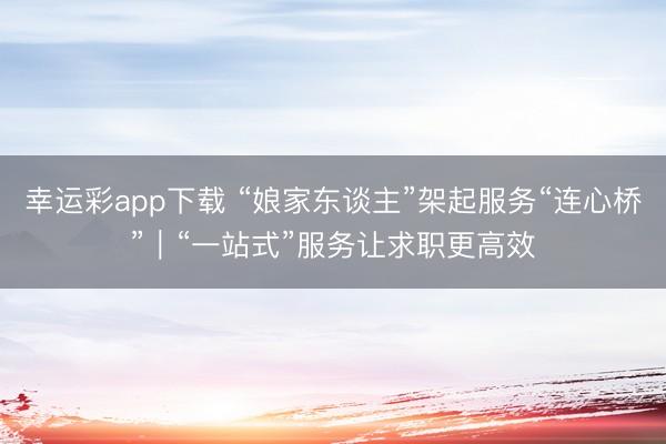 幸运彩app下载 “娘家东谈主”架起服务“连心桥”|“一站式”服务让求职更高效