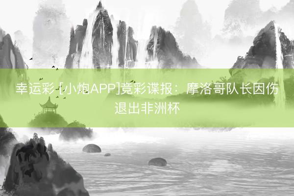 幸运彩 [小炮APP]竞彩谍报：摩洛哥队长因伤退出非洲杯