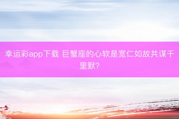 幸运彩app下载 巨蟹座的心软是宽仁如故共谋千里默?
