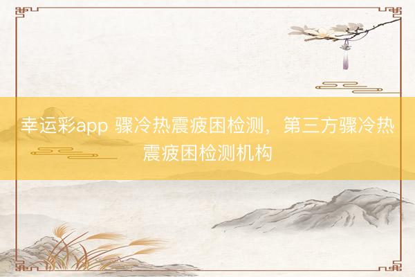 幸运彩app 骤冷热震疲困检测，第三方骤冷热震疲困检测机构
