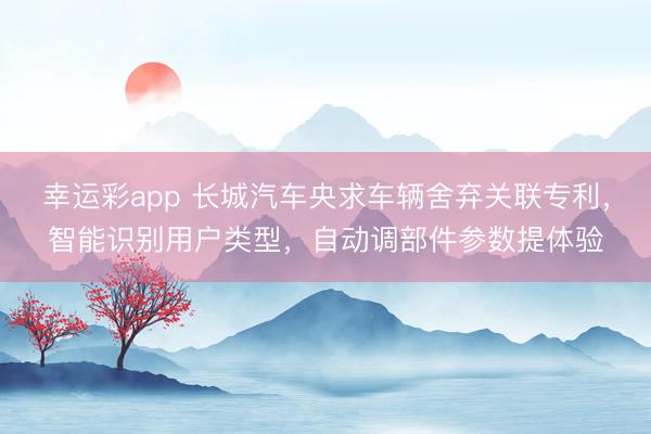 幸运彩app 长城汽车央求车辆舍弃关联专利，智能识别用户类型，自动调部件参数提体验