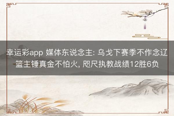 幸运彩app 媒体东说念主: 乌戈下赛季不作念辽篮主锤真金不怕火， 咫尺执教战绩12胜6负