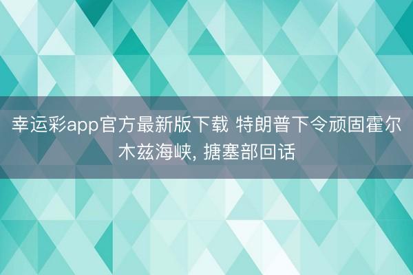 幸运彩app官方最新版下载 特朗普下令顽固霍尔木兹海峡, 搪塞部回话