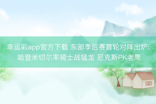 幸运彩app官方下载 东部季后赛首轮对阵出炉: 哈登米切尔率骑士战猛龙 尼克斯PK老鹰