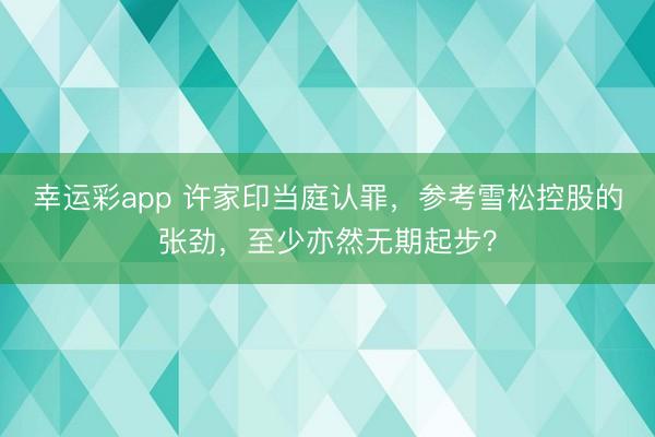 幸运彩app 许家印当庭认罪，参考雪松控股的张劲，至少亦然无期起步？