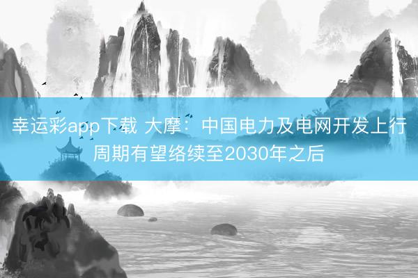幸运彩app下载 大摩：中国电力及电网开发上行周期有望络续至2030年之后