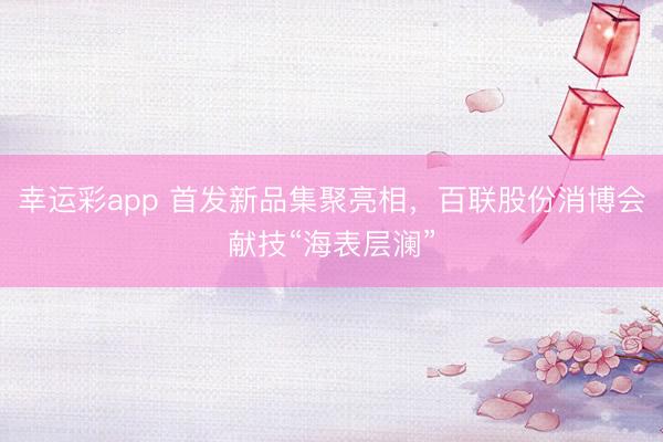 幸运彩app 首发新品集聚亮相，百联股份消博会献技“海表层澜”