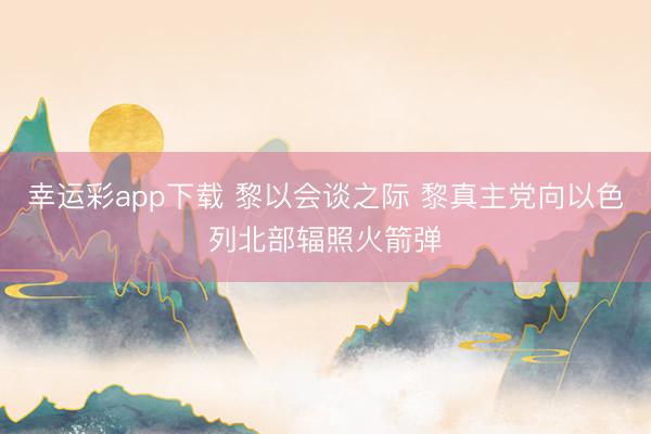 幸运彩app下载 黎以会谈之际 黎真主党向以色列北部辐照火箭弹