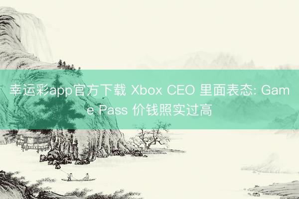 幸运彩app官方下载 Xbox CEO 里面表态: Game Pass 价钱照实过高