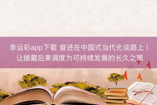 幸运彩app下载 奋进在中国式当代化谈路上 | 让援藏后果调度为可持续发展的长久之策