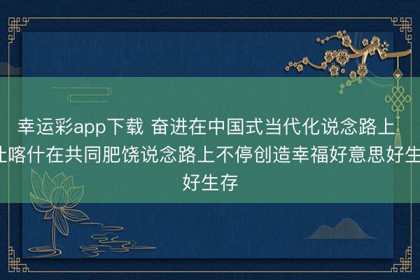 幸运彩app下载 奋进在中国式当代化说念路上 | 让喀什在共同肥饶说念路上不停创造幸福好意思好生存