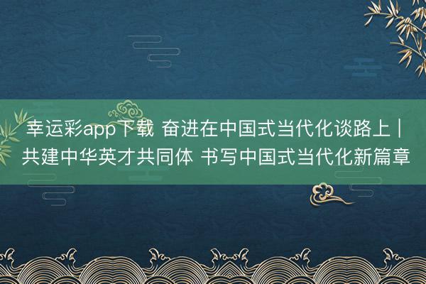 幸运彩app下载 奋进在中国式当代化谈路上 | 共建中华英才共同体 书写中国式当代化新篇章