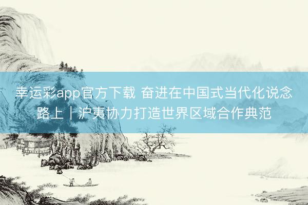 幸运彩app官方下载 奋进在中国式当代化说念路上｜沪夷协力打造世界区域合作典范