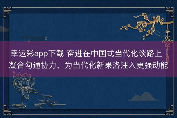 幸运彩app下载 奋进在中国式当代化谈路上｜凝合勾通协力，为当代化新果洛注入更强动能